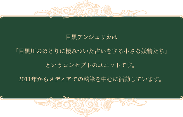 目黒アンジェリカは「目黒川のほとりに棲みついた占いをする小さな妖精たち」というコンセプトのユニットです。2011年からメディアでの執筆を中心に活動しています。