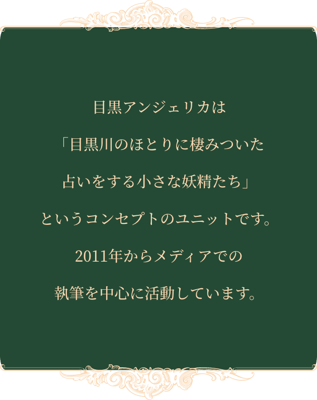 目黒アンジェリカは「目黒川のほとりに棲みついた占いをする小さな妖精たち」というコンセプトのユニットです。2011年からメディアでの執筆を中心に活動しています。